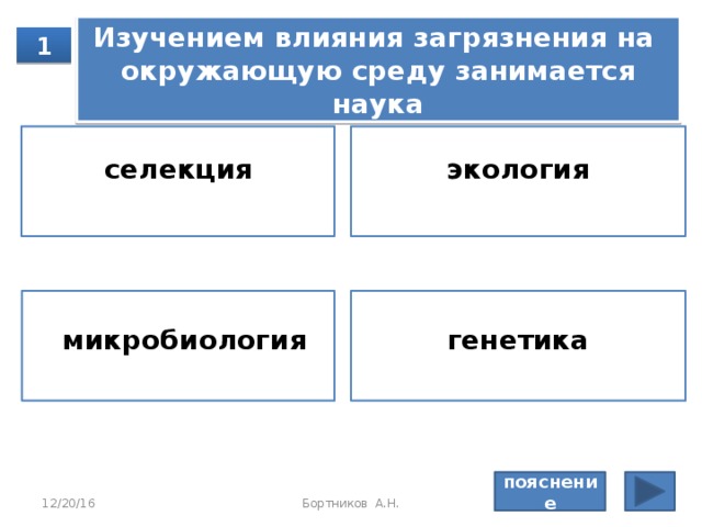 Пояснение: Ге­не­ти­ка изу­ча­ет стро­е­ние ге­не­ти­че­ско­го ма­те­ри­а­ла, на­след­ствен­ность и из­мен­чи­вость,  се­лек­ция — со­зда­ние новых сор­тов рас­те­ний, пород жи­вот­ных, ор­га­ни­че­ская химия — ор­га­ни­че­ские ве­ще­ства, мо­ле­ку­ляр­ная био­ло­гия — про­цес­сы жиз­не­де­я­тель­но­сти клет­ки на мо­ле­ку­ляр­ном уров­не. Правильный ответ: молекулярная биология 12/20/16 Бортников А.Н. 