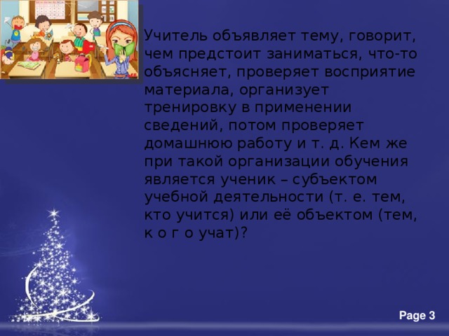 Учитель объявляет тему, говорит, чем предстоит заниматься, что-то объясняет, проверяет восприятие материала, организует тренировку в применении сведений, потом проверяет домашнюю работу и т. д. Кем же при такой организации обучения является ученик – субъектом учебной деятельности (т. е. тем, кто учится) или её объектом (тем, к о г о учат)? 