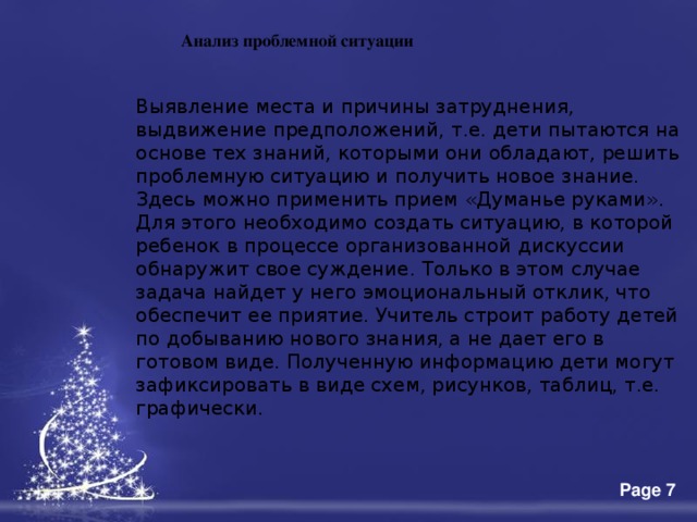 Анализ проблемной ситуации Выявление места и причины затруднения, выдвижение предположений, т.е. дети пытаются на основе тех знаний, которыми они обладают, решить проблемную ситуацию и получить новое знание. Здесь можно применить прием «Думанье руками». Для этого необходимо создать ситуацию, в которой ребенок в процессе организованной дискуссии обнаружит свое суждение. Только в этом случае задача найдет у него эмоциональный отклик, что обеспечит ее приятие. Учитель строит работу детей по добыванию нового знания, а не дает его в готовом виде. Полученную информацию дети могут зафиксировать в виде схем, рисунков, таблиц, т.е. графически. 