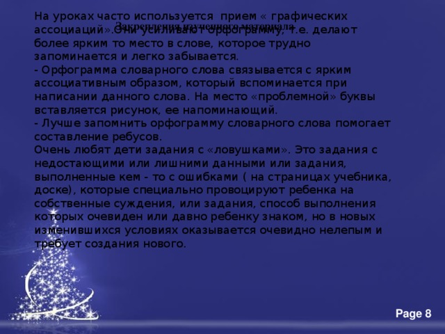 На уроках часто используется  прием « графических ассоциаций».Они усиливают орфограмму, т.е. делают более ярким то место в слове, которое трудно запоминается и легко забывается. - Орфограмма словарного слова связывается с ярким ассоциативным образом, который вспоминается при написании данного слова. На место «проблемной» буквы вставляется рисунок, ее напоминающий. - Лучше запомнить орфограмму словарного слова помогает составление ребусов. Очень любят дети задания с «ловушками». Это задания с недостающими или лишними данными или задания, выполненные кем - то с ошибками ( на страницах учебника, доске), которые специально провоцируют ребенка на собственные суждения, или задания, способ выполнения которых очевиден или давно ребенку знаком, но в новых изменившихся условиях оказывается очевидно нелепым и требует создания нового. Закрепления изученного материала 