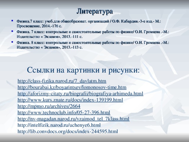 Литература   Физика.7 класс: учеб.для общеобразоват. организаций / О.Ф. Кабардин.-3-е изд.- М.: Просвещение, 2014.-176 с. Физика. 7 класс: контрольные и самостоятельные работы по физике/ О.И. Громцева .-М.: Издательство « Экзамен», 2013.-111 с. Физика. 8 класс: контрольные и самостоятельные работы по физике/ О.И. Громцева .-М.: Издательство « Экзамен», 2013.-113 с.  Ссылки на картинки и рисунки: http://class-fizika.narod.ru/7_davlatm.htm http://bourabai.kz/boyarintsev/lomonosov-time.htm http://aforizmy-citaty.ru/biografii/biografiya-arhimeda.html http://www.kurs.znate.ru/docs/index-139199.html http://mpmo.ru/archives/2664 http://www.technoclub.info/05-27-396.html http://nv-magadan.narod.ru/vzaimod_tel_7klass.html http://intelfizik.narod.ru/uchenye6.html http://lib.convdocs.org/docs/index-244595.html 