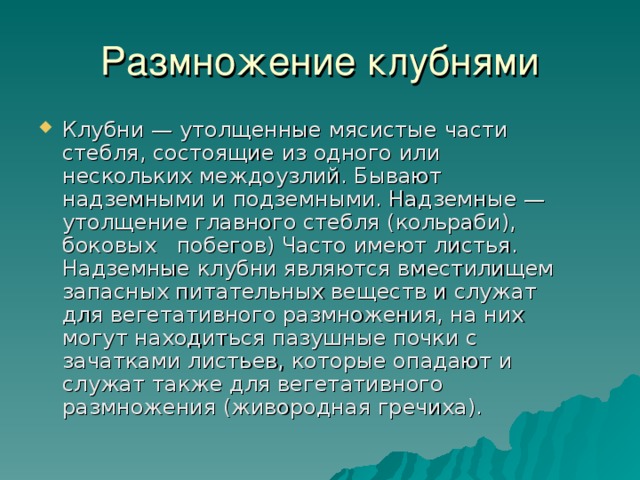 Клубни — утолщенные мясистые части стебля, состоящие из одного или нескольких междоузлий. Бывают надземными и подземными. Надземные — утолщение главного стебля (кольраби), боковых побегов) Часто имеют листья. Надземные клубни являются вместилищем запасных питательных веществ и служат для вегетативного размножения, на них могут находиться пазушные почки с зачатками листьев, которые опадают и служат также для вегетативного размножения (живородная гречиха). 