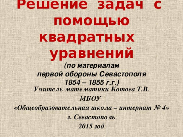 Решение задач с помощью квадратных уравнений  (по материалам  первой обороны Севастополя  1854 – 1855 г.г.) Учитель математики Котова Т.В. МБОУ «Общеобразовательная школа – интернат № 4» г. Севастополь 2015 год 