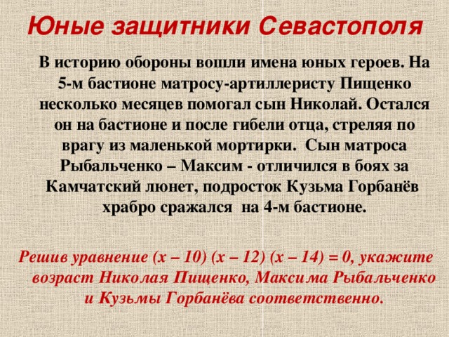 Юные защитники Севастополя  В историю обороны вошли имена юных героев. На 5-м бастионе матросу-артиллеристу Пищенко несколько месяцев помогал сын Николай. Остался он на бастионе и после гибели отца, стреляя по врагу из маленькой мортирки. Сын матроса Рыбальченко – Максим - отличился в боях за Камчатский люнет, подросток Кузьма Горбанёв храбро сражался на 4-м бастионе.  Решив уравнение (х – 10) (х – 12) (х – 14) = 0, укажите возраст Николая Пищенко, Максима Рыбальченко и Кузьмы Горбанёва соответственно.  