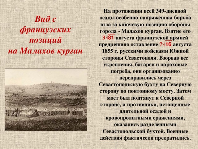 Вид с французских позиций  на Малахов курган  На протяжении всей 349-дневной осады особенно напряженная борьба шла за ключевую позицию обороны города - Малахов курган. Взятие его 3 √81 августа французской армией предрешило оставление 7 √16 августа 1855 г. русскими войсками Южной стороны Севастополя. Взорвав все укрепления, батареи и пороховые погреба, они организованно переправились через Севастопольскую бухту на Северную сторону по понтонному мосту. Затем мост был подтянут к Северной стороне, и противники, истощенные длительной осадой и кровопролитными сражениями, оказались разделенными Севастопольской бухтой. Военные действия фактически прекратились.  