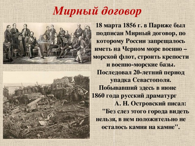 Мирный договор  18 марта 1856 г. в Париже был подписан Мирный договор, по которому России запрещалось иметь на Черном море военно – морской флот, строить крепости и военно-морские базы. Последовал 20-летний период упадка Севастополя. Побывавший здесь в июне 1860 года русский драматург А. Н. Островский писал: 