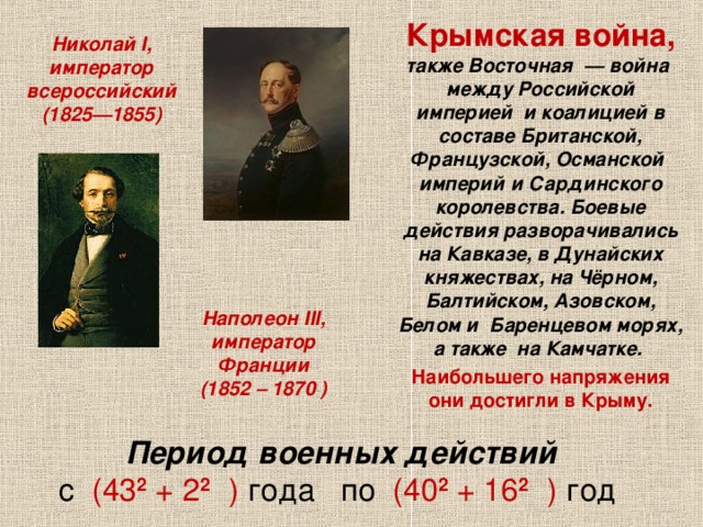  Крымская война, также Восточная  — война между Российской империей  и коалицией в составе Британской, Французской, Османской империй и Сардинского королевства. Боевые действия разворачивались на Кавказе, в Дунайских княжествах, на Чёрном, Балтийском, Азовском, Белом и Баренцевом морях, а также  на Камчатке.  Наибольшего напряжения они достигли в Крыму. Николай I, император всероссийский (1825—1855) Наполеон III, император Франции  (1852 – 1870 ) Период военных действий  с (43 2  + 2 2  ) года по (40 2 + 16 2  ) год 