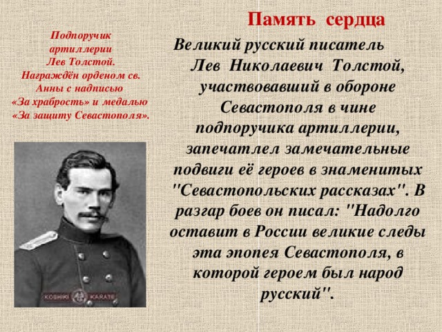 Память сердца Подпоручик  артиллерии  Лев Толстой.  Награждён орденом св. Анны с надписью  «За храбрость» и медалью  «За защиту Севастополя».  Великий русский писатель Лев Николаевич Толстой, участвовавший в обороне Севастополя в чине подпоручика артиллерии, запечатлел замечательные подвиги её героев в знаменитых 