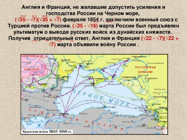 Англия и Франция, не желавшие допустить усиления и господства России на Черном море,   ( √35 - √7)(√35 + √7)  февраля 1854 г. заключили военный союз с Турцией против России. ( √25 - √16) марта России был предъявлен ультиматум о выводе русских войск из дунайских княжеств. Получив отрицательный ответ, Англия и Франция ( √22 - √7)(√22 + √7) марта объявили войну России .   