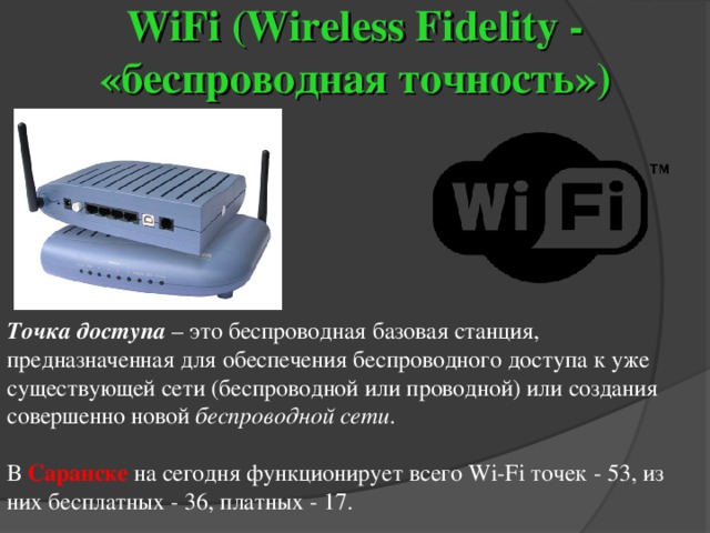 WiFi (Wireless Fidelity - «беспроводная точность» ) Точка доступа  – это беспроводная базовая станция, предназначенная для обеспечения беспроводного доступа к уже существующей сети (беспроводной или проводной) или создания совершенно новой беспроводной сети . В Саранске  на сегодня функционирует всего Wi-Fi точек - 53, из них бесплатных - 36, платных - 17. 