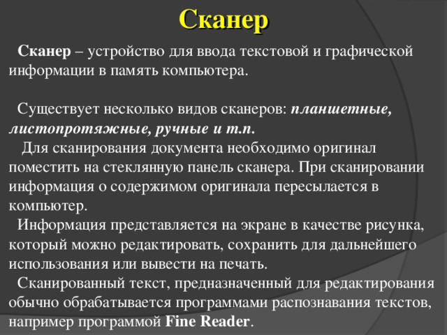 Сканер Сканер – устройство для ввода текстовой и графической информации в память компьютера. Существует несколько видов сканеров: планшетные, листопротяжные,  ручные и т.п.  Для сканирования документа необходимо оригинал поместить на стеклянную панель сканера. При сканировании информация о содержимом оригинала пересылается в компьютер. Информация представляется на экране в качестве рисунка, который можно редактировать, сохранить для дальнейшего использования или вывести на печать. Сканированный текст, предназначенный для редактирования обычно обрабатывается программами распознавания текстов, например программой Fine Reader . 