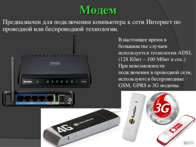 Модем Предназначен для подключения компьютера к сети Интернет по проводной или беспроводной технологии. В настоящее время в большинстве случаев используется технология ADSL (128 Кбит – 100 Мбит в сек.)  При невозможности подключения в проводной сети, используются беспроводные GSM , GPRS и 3 G модемы. 
