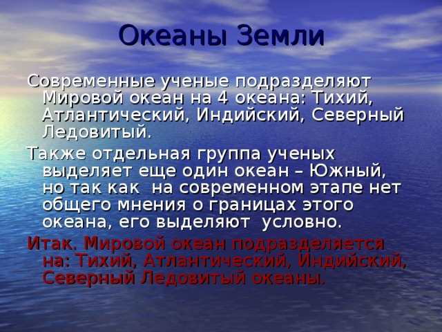 Океаны Земли Современные ученые подразделяют Мировой океан на 4 океана: Тихий, Атлантический, Индийский, Северный Ледовитый. Также отдельная группа ученых выделяет еще один океан – Южный, но так как на современном этапе нет общего мнения о границах этого океана, его выделяют условно. Итак. Мировой океан подразделяется на: Тихий, Атлантический, Индийский, Северный Ледовитый океаны. 