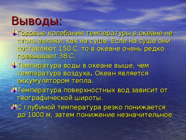 Выводы: Годовые колебания температуры в океане не столь велики, как на суше. Если на суше они составляют 150 С, то в океане очень редко превышают 38 С. Температура воды в океане выше, чем температура воздуха . Океан является аккумулятором тепла. Температура поверхностных вод зависит от географической широты. С глубиной температура резко понижается до 1000 м, затем понижение незначительное.    