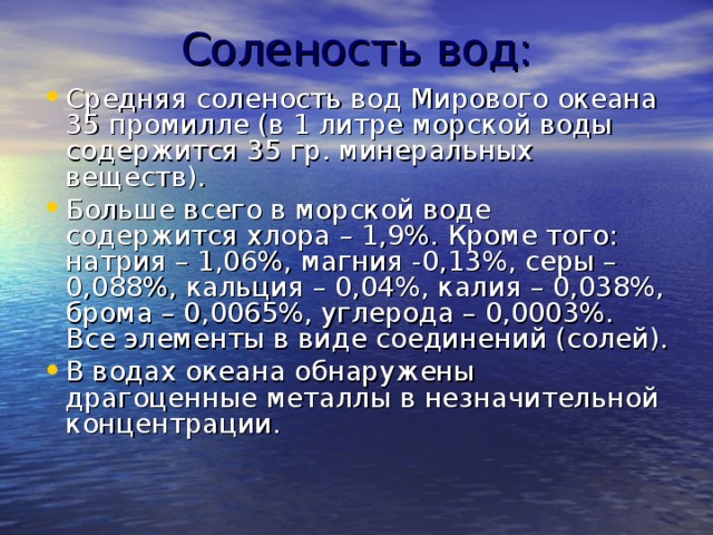 Соленость вод: Средняя соленость вод Мирового океана 35 промилле (в 1 литре морской воды содержится 35 гр. минеральных веществ). Больше всего в морской воде содержится хлора – 1,9%. Кроме того: натрия – 1,06%, магния -0,13%, серы – 0,088%, кальция – 0,04%, калия – 0,038%, брома – 0,0065%, углерода – 0,0003%. Все элементы в виде соединений (солей). В водах океана обнаружены драгоценные металлы в незначительной концентрации. 