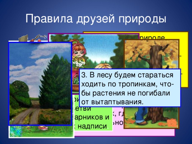 Правила друзей природы 1.  Находясь в природе, нельзя срывать растения для букетов. Будем состав- лять букеты только из тех растений, которые выраще- ны человеком. Я сорвал цветок – и он увял. Я поймал мотылька – и он умер у меня на ладони. И тогда я понял, что прикоснуться к красоте можно только сердцем. П. Гвездослав 3. В лесу будем стараться ходить по тропинкам, что- бы растения не погибали от вытаптывания. 4. Находясь в природе, нельзя ломать ветви деревьев и кустарников и вырезать на них надписи . 2 . Собирать лекарственные растения будем только в тех местах, где их много. Часть растений обязательно оставим в природе.  