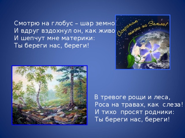 Смотрю на глобус – шар земной, И вдруг вздохнул он, как живой; И шепчут мне материки: Ты береги нас, береги!  В тревоге рощи и леса,  Роса на травах, как слеза!  И тихо просят родники:  Ты береги нас, береги!  