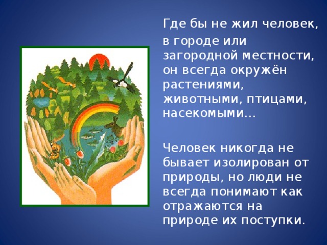  Где бы не жил человек,  в городе или загородной местности, он всегда окружён растениями, животными, птицами, насекомыми…  Человек никогда не бывает изолирован от природы, но люди не всегда понимают как отражаются на природе их поступки. 