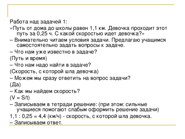 Работа над задачей 1: «Путь от дома до школы равен 1,1 км. Девочка проходит этот путь за 0,25 ч. С какой скоростью идет девочка?» – Внимательно читаем условия задачи. Предлагаю учащимся самостоятельно задать вопросы к задаче. – Что нам уже известно в задаче? (Путь и время) – Что нам надо найти в задаче? (Скорость, с которой шла девочка) – Можем мы сразу ответить на вопрос задачи? (Да) – Как мы найдем скорость? (V = S/t) – Записываем в тетради решение: (при этом: сильные учащиеся помогают слабым оформить решение задачи) 1,1 : 0,25 = 4,4 (км/ч) - скорость, с которой шла девочка. – Записываем ответ. 