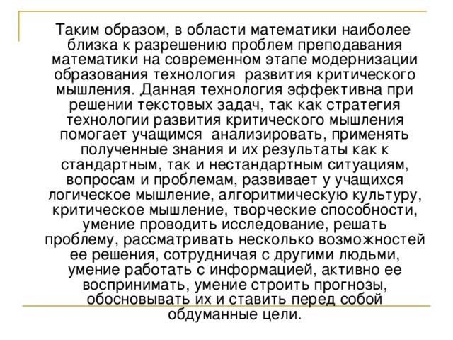  Таким образом, в области математики наиболее близка к разрешению проблем преподавания математики на современном этапе модернизации образования технология развития критического мышления. Данная технология эффективна при решении текстовых задач, так как стратегия технологии развития критического мышления помогает учащимся анализировать, применять полученные знания и их результаты как к стандартным, так и нестандартным ситуациям, вопросам и проблемам, развивает у учащихся логическое мышление, алгоритмическую культуру, критическое мышление, творческие способности, умение проводить исследование, решать проблему, рассматривать несколько возможностей ее решения, сотрудничая с другими людьми, умение работать с информацией, активно ее воспринимать, умение строить прогнозы, обосновывать их и ставить перед собой обдуманные цели. 