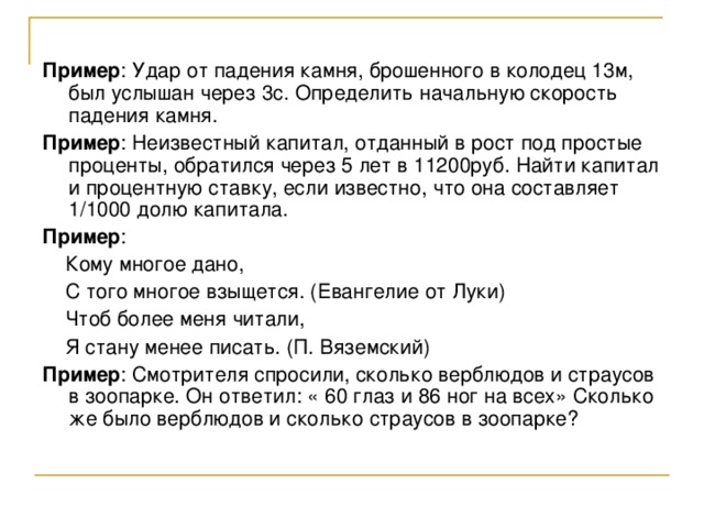 Пример : Удар от падения камня, брошенного в колодец 13м, был услышан через 3с. Определить начальную скорость падения камня. Пример : Неизвестный капитал, отданный в рост под простые проценты, обратился через 5 лет в 11200руб. Найти капитал и процентную ставку, если известно, что она составляет 1/1000 долю капитала. Пример :  Кому многое дано,  С того многое взыщется. (Евангелие от Луки)  Чтоб более меня читали,  Я стану менее писать. (П. Вяземский) Пример : Смотрителя спросили, сколько верблюдов и страусов в зоопарке. Он ответил: « 60 глаз и 86 ног на всех» Сколько же было верблюдов и сколько страусов в зоопарке? 