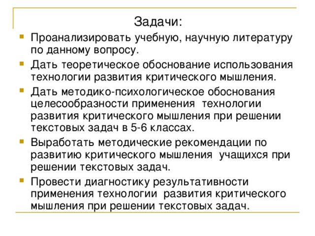 Проанализировать учебную, научную литературу по данному вопросу. Дать теоретическое обоснование использования технологии развития критического мышления. Дать методико-психологическое обоснования целесообразности применения технологии развития критического мышления при решении текстовых задач в 5-6 классах. Выработать методические рекомендации по развитию критического мышления учащихся при решении текстовых задач. Провести диагностику результативности применения технологии развития критического мышления при решении текстовых задач. 