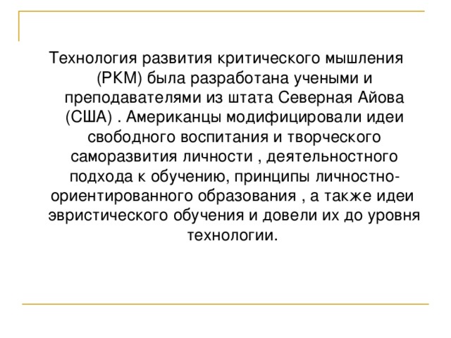 Технология развития критического мышления (РКМ) была разработана учеными и преподавателями из штата Северная Айова (США) . Американцы модифицировали идеи свободного воспитания и творческого саморазвития личности , деятельностного подхода к обучению, принципы личностно-ориентированного образования , а также идеи эвристического обучения и довели их до уровня технологии. 