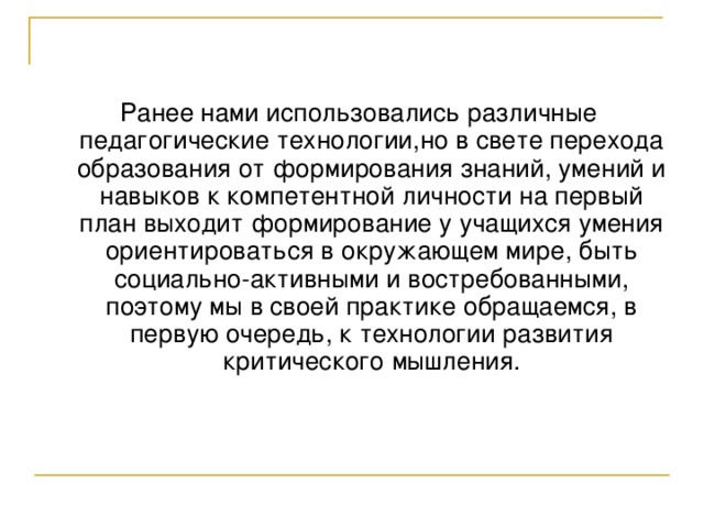 Ранее нами использовались различные педагогические технологии,но в свете перехода образования от формирования знаний, умений и навыков к компетентной личности на первый план выходит формирование у учащихся умения ориентироваться в окружающем мире, быть социально-активными и востребованными, поэтому мы в своей практике обращаемся, в первую очередь, к технологии развития критического мышления. 