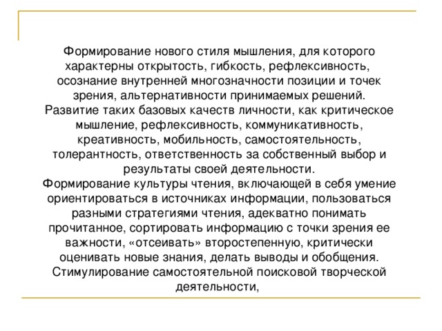 Формирование нового стиля мышления, для которого характерны открытость, гибкость, рефлексивность, осознание внутренней многозначности позиции и точек зрения, альтернативности принимаемых решений. Развитие таких базовых качеств личности, как критическое мышление, рефлексивность, коммуникативность, креативность, мобильность, самостоятельность, толерантность, ответственность за собственный выбор и результаты своей деятельности. Формирование культуры чтения, включающей в себя умение ориентироваться в источниках информации, пользоваться разными стратегиями чтения, адекватно понимать прочитанное, сортировать информацию с точки зрения ее важности, «отсеивать» второстепенную, критически оценивать новые знания, делать выводы и обобщения. Стимулирование самостоятельной поисковой творческой деятельности, 