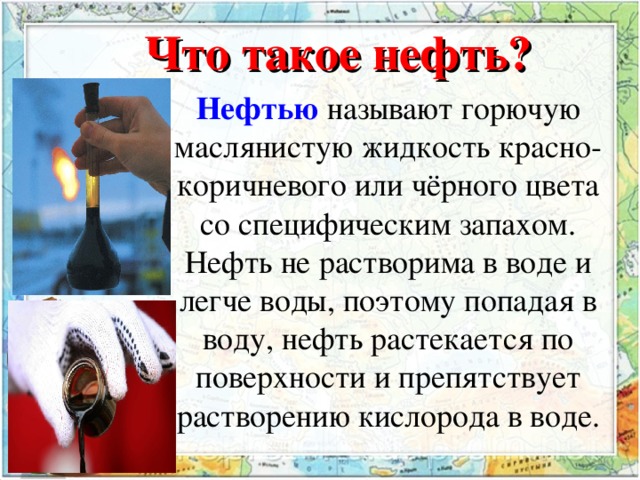 Что такое нефть? Нефтью   называют горючую маслянистую жидкость красно-коричневого или чёрного цвета со специфическим запахом. Нефть не растворима в воде и легче воды, поэтому попадая в воду, нефть растекается по поверхности и препятствует растворению кислорода в воде.  