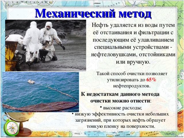 Механический метод Нефть удаляется из воды путем её отстаивания и фильтрации с последующим её улавливанием специальными устройствами - нефтеловушками, отстойниками или вручную . Такой способ очистки позволяет утилизировать до  65% нефтепродуктов. К недостаткам данного метода очистки можно отнести :  высокие расходы;  низкую эффективность очистки небольших загрязнений, при которых нефть образует тонкую пленку на поверхности. 