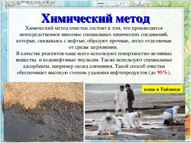 Химический метод  Химический метод очистки состоит в том, что производится непосредственное внесение специальных химических соединений, которые, связываясь с нефтью, образуют прочные, легко отделяемые от среды загрязнения. В качестве реагентов чаще всего используют поверхностно-активные вещества  и водонефтяные эмульсии. Также используют специальные адсорбенты, например оксид алюминия. Такой способ очистки обеспечивает высокую степень удаления нефтепродуктов (до 95% ). пляж в Тайланде  