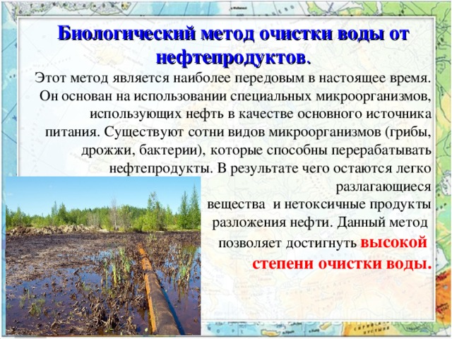 Биологический метод очистки воды от нефтепродуктов . Этот метод является наиболее передовым в настоящее время. Он основан на использовании специальных микроорганизмов, использующих нефть в качестве основного источника питания. Существуют сотни видов микроорганизмов (грибы, дрожжи, бактерии), которые способны перерабатывать нефтепродукты. В результате чего остаются легко разлагающиеся  вещества и нетоксичные продукты  разложения нефти. Данный метод позволяет достигнуть высокой степени очистки воды. 