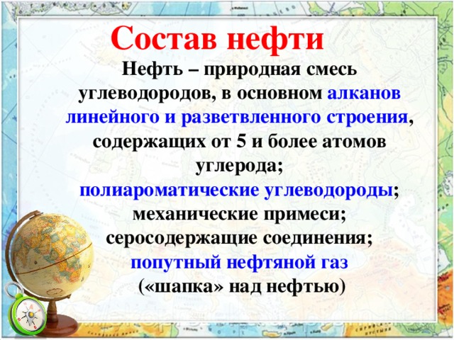 Состав нефти Нефть – природная смесь углеводородов, в основном алканов линейного и разветвленного строения , содержащих от 5 и более атомов углерода; полиароматические углеводороды ; механические примеси; серосодержащие соединения; попутный нефтяной газ  («шапка» над нефтью) 