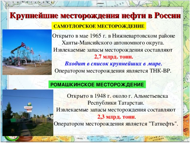 Крупнейшие месторождения нефти в России САМОТЛОРСКОЕ МЕСТОРОЖДЕНИЕ Открыто в мае 1965 г. в Нижневартовском районе Ханты-Мансийского автономного округа.  Извлекаемые запасы месторождения составляют 2,7 млрд. тонн.  Входит в список крупнейших в мире.  Оператором месторождения является ТНК-ВР.  РОМАШКИНСКОЕ МЕСТОРОЖДЕНИЕ  Открыто в 1948 г. около г. Альметьевска Республики Татарстан.  Извлекаемые запасы месторождения составляют 2,3 млрд. тонн .  Оператором месторождения является 