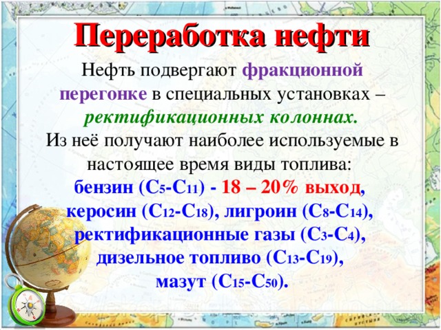 Переработка нефти Нефть подвергают фракционной перегонке в специальных установках – ректификационных колоннах. Из неё получают наиболее используемые в настоящее время виды топлива: бензин (С 5 -С 11 ) - 18 – 20% выход , керосин (С 12 -С 18 ), лигроин (С 8 -С 14 ), ректификационные газы (С 3 -С 4 ), дизельное топливо (С 13 -С 19 ), мазут (С 15 -С 50 ).  