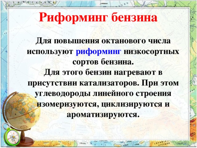 Риформинг бензина Для повышения октанового числа используют риформинг низкосортных сортов бензина. Для этого бензин нагревают в присутствии катализаторов. При этом углеводороды линейного строения изомеризуются, циклизируются и ароматизируются. 