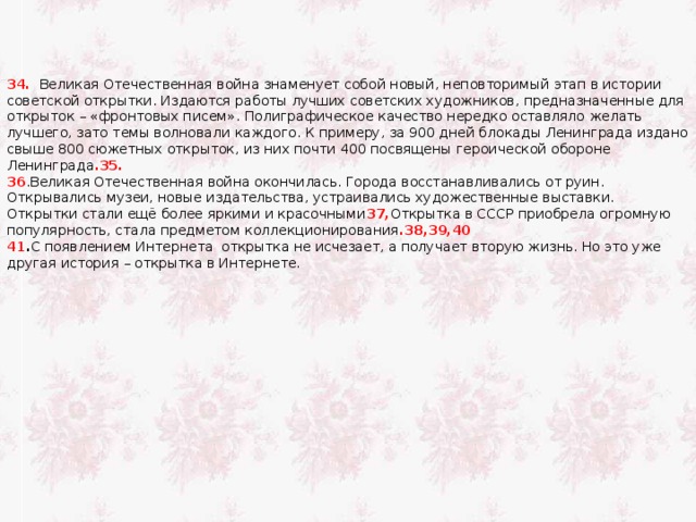 34.   Великая Отечественная война знаменует собой новый, неповторимый этап в истории советской открытки. Издаются работы лучших советских художников, предназначенные для открыток –  « фронтовых писем » . Полиграфическое качество нередко оставляло желать лучшего, зато темы волновали каждого. К примеру, за 900 дней блокады Ленинграда издано свыше 800 сюжетных открыток, из них почти 400 посвящены героической обороне Ленинграда .35. 36 .Великая Отечественная война окончилась. Города восстанавливались от руин. Открывались музеи, новые издательства, устраивались художественные выставки.  Открытки стали ещё более яркими и красочными 37, Открытка в СССР приобрела огромную популярность, стала предметом коллекционирования .38,39,40 41 . С появлением Интернета открытка не исчезает, а получает вторую жизнь. Но это уже другая история – открытка в Интернете. 