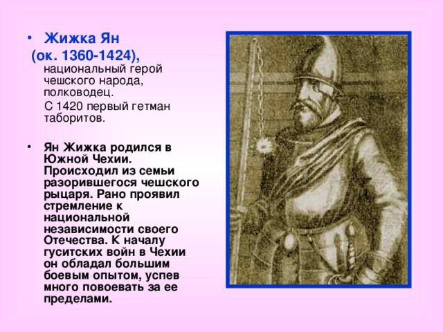 Жижка Ян  (ок. 1360-1424), национальный герой чешского народа, полководец.  С 1420 первый гетман таборитов.  Ян Жижка родился в Южной Чехии. Происходил из семьи разорившегося чешского рыцаря. Рано проявил стремление к национальной независимости своего Отечества. К началу гуситских войн в Чехии он обладал большим боевым опытом, успев много повоевать за ее пределами.  