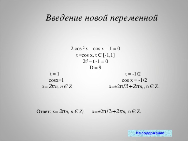 Введение новой переменной 2 cos  2  x – cos x – 1 = 0 t =cos x , t Є [-1,1] 2t 2  – t -1 = 0 D = 9 t = 1                                                  t = -1/2  cosx=1                                           cos x = -1/2    x=  2 π n, n  Є  Z    x=±2 π/3+ 2π n, , n Є Z. Ответ: x=  2 π n, n  Є  Z ;       x=±2 π/3+ 2π n, n Є Z.           На содержание 