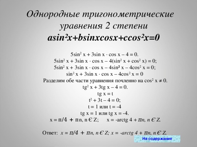 Однородные тригонометрические уравнения 2 степени  asin²x+bsinxcosx+ccos²x=0 5 sin 2  x + 3sin x · cos x – 4 = 0.   5 sin 2  x + 3sin x · cos x – 4(sin 2  x + cos 2  x) = 0; 5sin 2  x + 3sin x · cos x – 4sin² x – 4cos 2  x = 0; sin 2  x + 3sin x · cos x – 4cos 2  x = 0  Разделим  обе части уравнения почленно на cos 2  x ≠ 0.   tg 2  x + 3tg x – 4 = 0.  tg x = t t 2  + 3t – 4 = 0; t = 1 или t = -4 tg x = 1 или tg x = -4.  x = π/4 + π n, n Є Z;  x = -arctg 4 +  π n, n Є Z.  Ответ:  x = π/4 + π n, n Є Z; x = -arctg 4 + π n, n Є Z. На содержание 