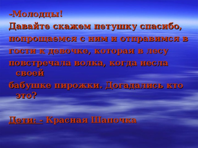 -Молодцы! Давайте скажем петушку спасибо, попрощаемся с ним и отправимся в гости к девочке, которая в лесу повстречала волка, когда несла своей бабушке пирожки. Догадались кто это?  Дети: - Красная Шапочка 