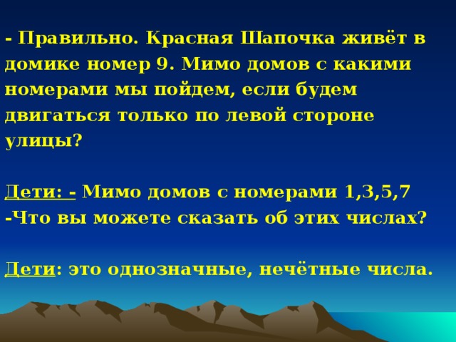 - Правильно. Красная Шапочка живёт в домике номер 9. Мимо домов с какими номерами мы пойдем, если будем двигаться только по левой стороне улицы?  Дети: - Мимо домов с номерами 1,3,5,7 -Что вы можете сказать об этих числах?  Дети : это однозначные, нечётные числа. 