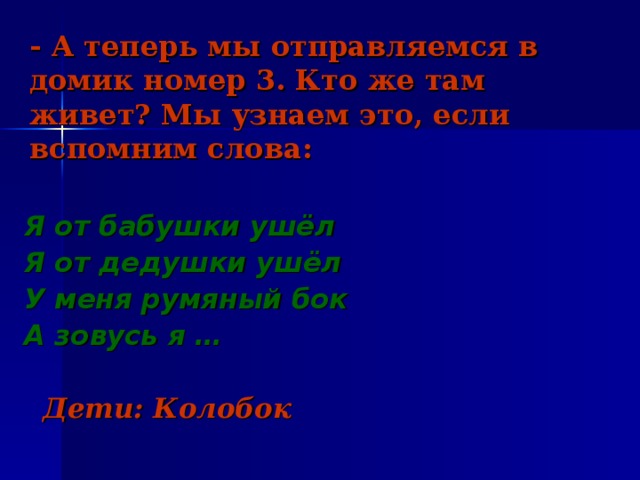 - А теперь мы отправляемся в домик номер 3. Кто же там живет? Мы узнаем это, если вспомним слова: Я от бабушки ушёл Я от дедушки ушёл У меня румяный бок А зовусь я …   Дети: Колобок 