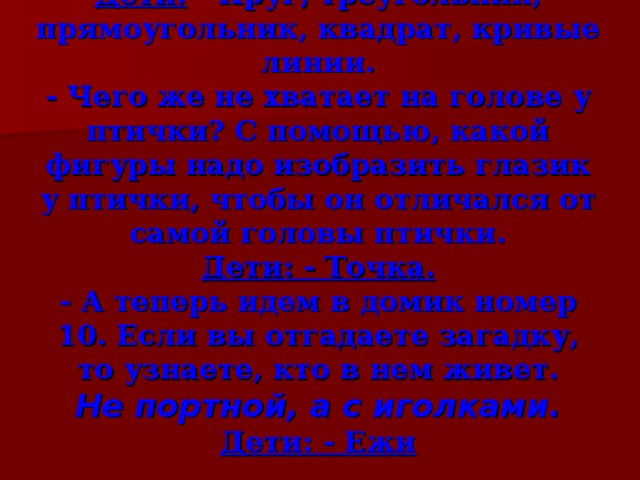 Дети: - Круг, треугольник, прямоугольник, квадрат, кривые линии.  - Чего же не хватает на голове у птички? С помощью, какой фигуры надо изобразить глазик у птички, чтобы он отличался от самой головы птички.  Дети: - Точка.  - А теперь идем в домик номер 10. Если вы отгадаете загадку, то узнаете, кто в нем живет.  Не портной, а с иголками.  Дети: - Ежи 