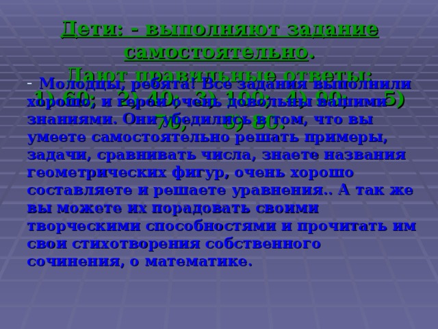 Дети: - выполняют задание самостоятельно .  Дают правильные ответы:  1) 60; 2) 40; 3) 100; 4) 90; 5) 70; 6) 80. Молодцы, ребята! Все задания выполнили хорошо, и герои очень довольны вашими знаниями. Они убедились в том, что вы умеете самостоятельно решать примеры, задачи, сравнивать числа, знаете названия геометрических фигур, очень хорошо составляете и решаете уравнения.. А так же вы можете их порадовать своими творческими способностями и прочитать им свои стихотворения собственного сочинения, о математике. 