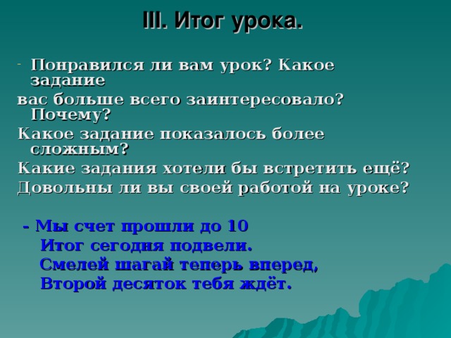 III . Итог урока. Понравился ли вам урок? Какое задание вас больше всего заинтересовало? Почему? Какое задание показалось более сложным? Какие задания хотели бы встретить ещё? Довольны ли вы своей работой на уроке?   - Мы счет прошли до 10  Итог сегодня подвели.  Смелей шагай теперь вперед,  Второй десяток тебя ждёт.  