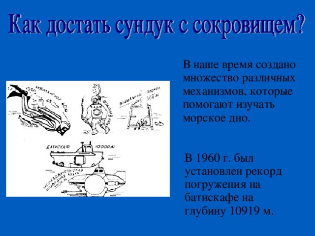 В наше время создано множество различных механизмов, которые помогают изучать морское дно. В 1960 г. был установлен рекорд погружения на батискафе на глубину 10919 м. 