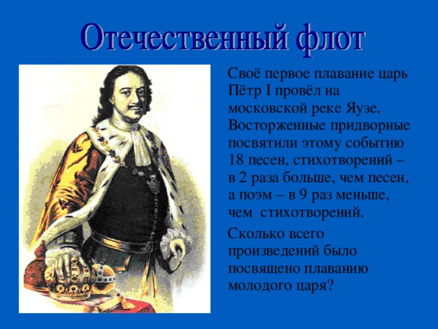 Своё первое плавание царь Пётр I провёл на московской реке Яузе. Восторженные придворные посвятили этому событию 18 песен, стихотворений – в 2 раза больше, чем песен, а поэм – в 9 раз меньше, чем стихотворений. Сколько всего произведений было посвящено плаванию молодого царя? 