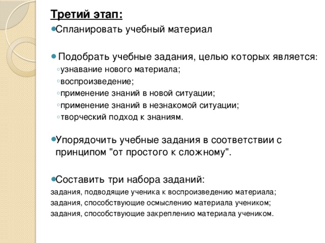 Третий этап: Спланировать учебный материал  Подобрать учебные задания, целью которых является : узнавание нового материала; воспроизведение; применение знаний в новой ситуации; применение знаний в незнакомой ситуации; творческий подход к знаниям. узнавание нового материала; воспроизведение; применение знаний в новой ситуации; применение знаний в незнакомой ситуации; творческий подход к знаниям. Упорядочить учебные задания в соответствии с принципом 